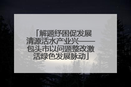 解题纾困促发展 清源活水产业兴——包头市以问题整改激活绿色发展脉动