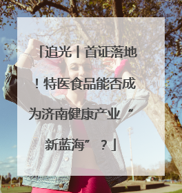 追光丨首证落地！特医食品能否成为济南健康产业“新蓝海”？