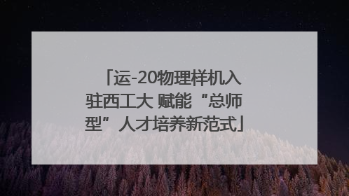 运-20物理样机入驻西工大 赋能“总师型”人才培养新范式
