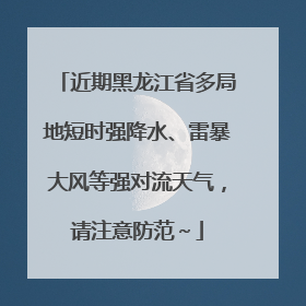 近期黑龙江省多局地短时强降水、雷暴大风等强对流天气，请注意防范～