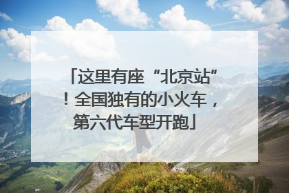 这里有座“北京站”！全国独有的小火车，第六代车型开跑