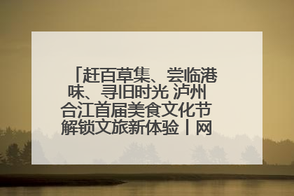 赶百草集、尝临港味、寻旧时光 泸州合江首届美食文化节解锁文旅新体验丨网络中国节·端午