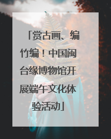 赏古画、编竹编！中国闽台缘博物馆开展端午文化体验活动