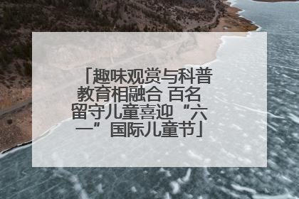 趣味观赏与科普教育相融合 百名留守儿童喜迎“六一”国际儿童节
