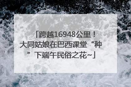 跨越16948公里！大同姑娘在巴西课堂“种”下端午民俗之花~