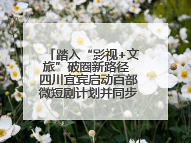 踏入“影视+文旅”破圈新路径 四川宜宾启动百部微短剧计划并同步开启演员招募