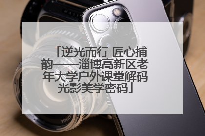 逆光而行 匠心捕韵——淄博高新区老年大学户外课堂解码光影美学密码