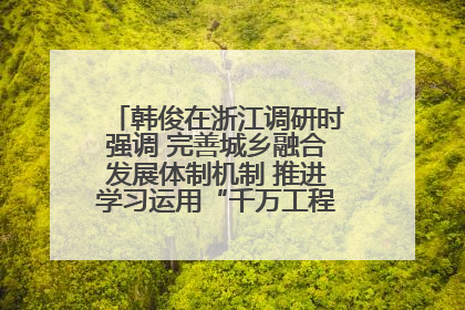 韩俊在浙江调研时强调 完善城乡融合发展体制机制 推进学习运用“千万工程”经验走深走实