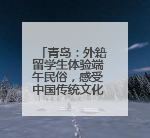 青岛：外籍留学生体验端午民俗，感受中国传统文化底蕴