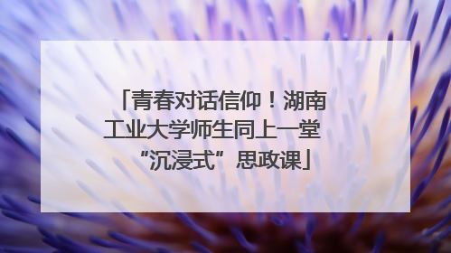 青春对话信仰！湖南工业大学师生同上一堂“沉浸式”思政课