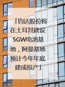 钧达股份将在土耳其建设5GW电池基地，阿曼基地预计今年年底建成投产