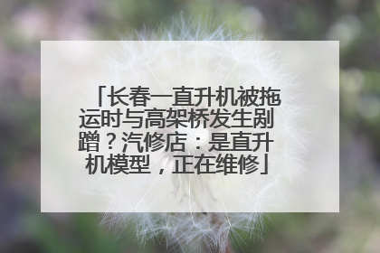 长春一直升机被拖运时与高架桥发生剐蹭？汽修店：是直升机模型，正在维修