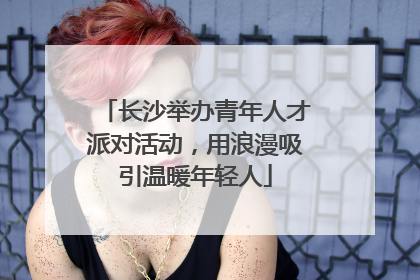 长沙举办青年人才派对活动，用浪漫吸引温暖年轻人