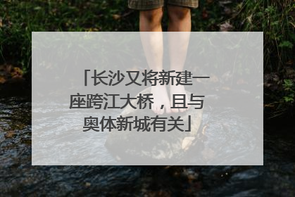 长沙又将新建一座跨江大桥，且与奥体新城有关