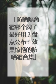 防晒隔离霜哪个牌子最好用？盘点公布：效果惊艳的防晒霜合集