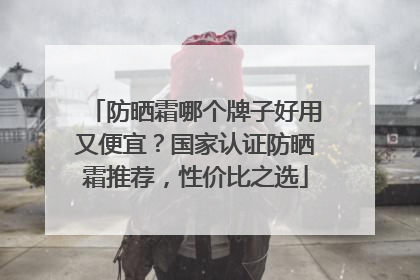 防晒霜哪个牌子好用又便宜？国家认证防晒霜推荐，性价比之选