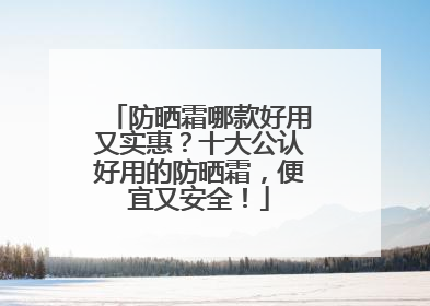 防晒霜哪款好用又实惠？十大公认好用的防晒霜，便宜又安全！