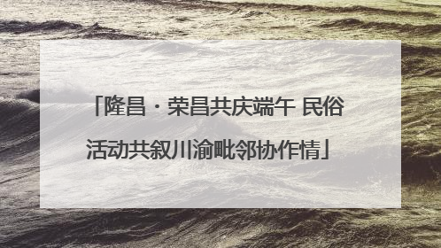 隆昌・荣昌共庆端午 民俗活动共叙川渝毗邻协作情