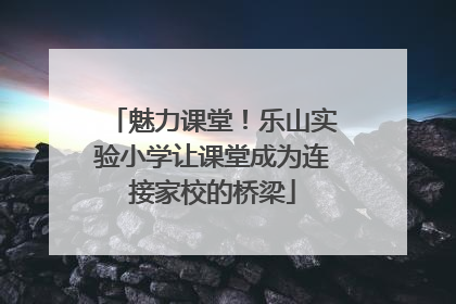 魅力课堂！乐山实验小学让课堂成为连接家校的桥梁