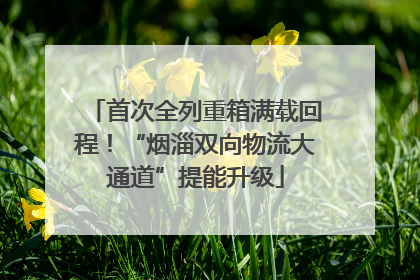 首次全列重箱满载回程！“烟淄双向物流大通道”提能升级