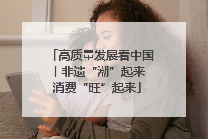 高质量发展看中国丨非遗“潮”起来 消费“旺”起来