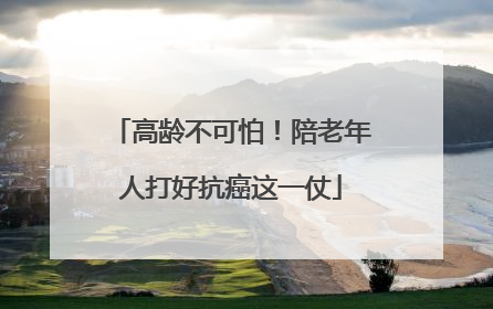 高龄不可怕！陪老年人打好抗癌这一仗