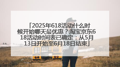 2025年618活动什么时候开始哪天最优惠？淘宝京东618活动时间表已确定：从5月13日开始至6月18日结束