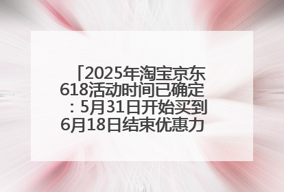 2025年淘宝京东618活动时间已确定：5月31日开始买到6月18日结束优惠力度最大最便宜！