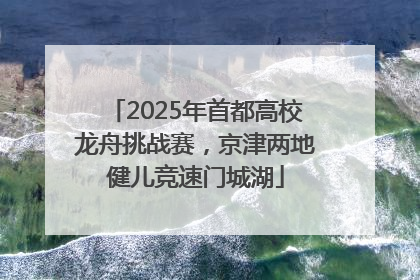 2025年首都高校龙舟挑战赛，京津两地健儿竞速门城湖