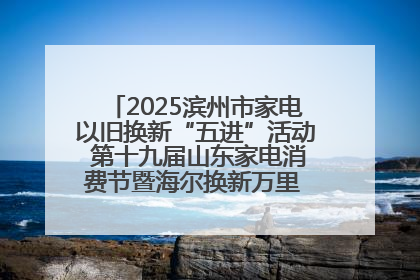 2025滨州市家电以旧换新“五进”活动 第十九届山东家电消费节暨海尔换新万里 行山东站全面启动