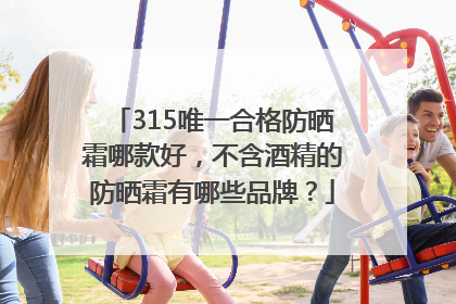 315唯一合格防晒霜哪款好，不含酒精的防晒霜有哪些品牌？