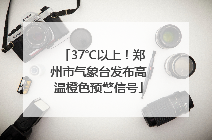 37℃以上！郑州市气象台发布高温橙色预警信号