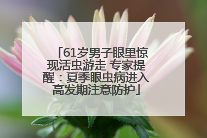 61岁男子眼里惊现活虫游走 专家提醒：夏季眼虫病进入高发期注意防护