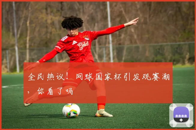 全民热议！网球国家杯引发观赛潮，你看了吗