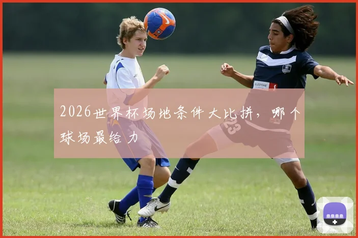 2026世界杯场地条件大比拼,哪个球场最给力