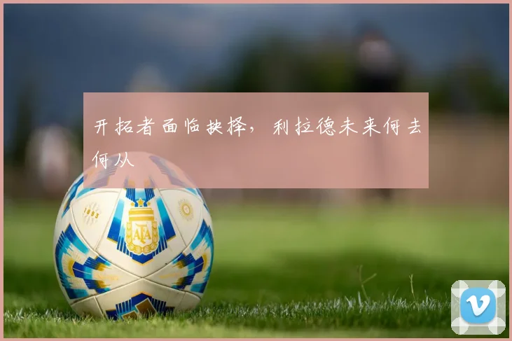 开拓者面临抉择，利拉德未来何去何从