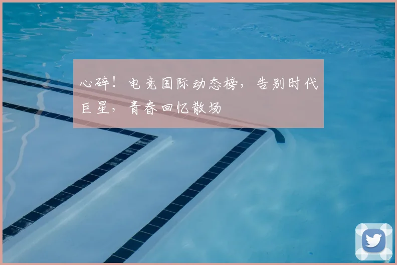 心碎!电竞国际动态榜,告别时代巨星,青春回忆散场